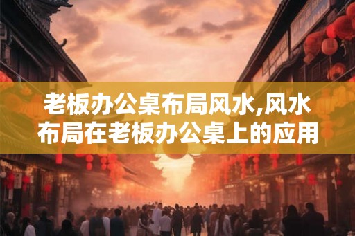 老板办公桌布局风水,风水布局在老板办公桌上的应用