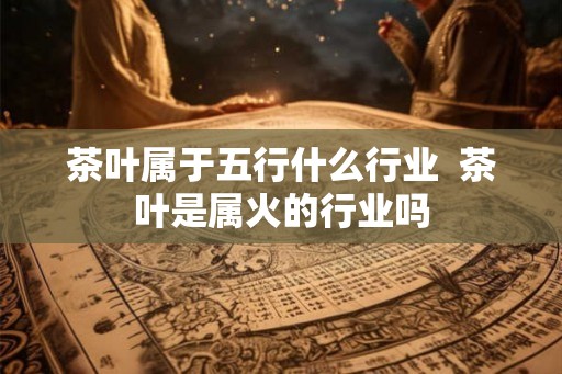 茶叶属于五行什么行业  茶叶是属火的行业吗