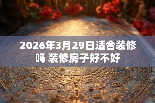 2026年3月29日适合装修吗 装修房子好不好