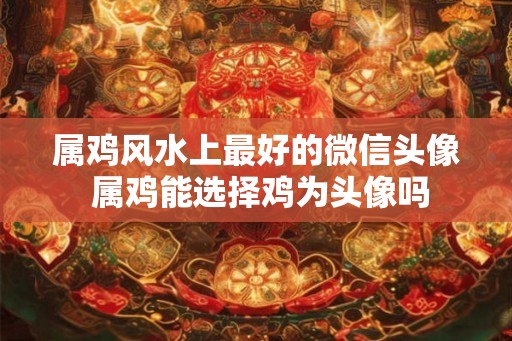属鸡风水上最好的微信头像 属鸡能选择鸡为头像吗