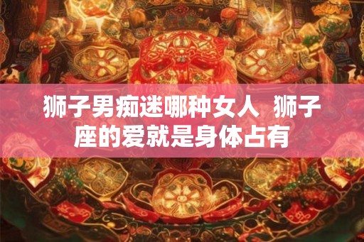 狮子男痴迷哪种女人 狮子座的爱就是身体占有 狮子男痴迷哪种女人 狮子座的爱就是身体占有