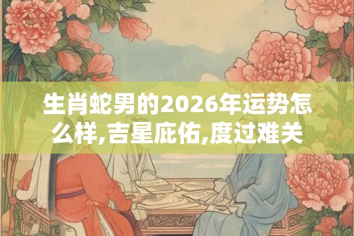 生肖蛇男的2026年运势怎么样,吉星庇佑,度过难关