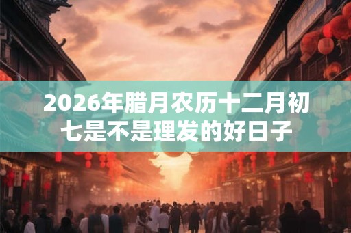 2026年腊月农历十二月初七是不是理发的好日子 2026年腊月农历十二月初七是不是理发的好日子