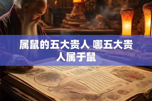 属鼠的五大贵人 哪五大贵人属于鼠 属鼠的五大贵人 哪五大贵人属于鼠