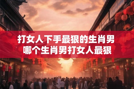 打女人下手最狠的生肖男 哪个生肖男打女人最狠