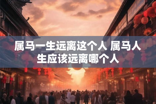 属马一生远离这个人 属马人生应该远离哪个人
