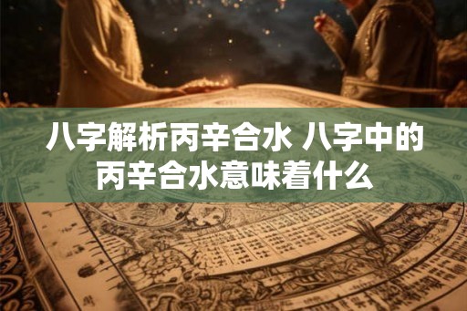 八字解析丙辛合水 八字中的丙辛合水意味着什么