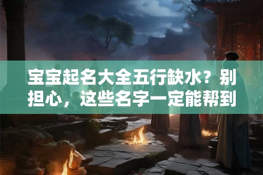 宝宝起名大全五行缺水？别担心，这些名字一定能帮到你！
