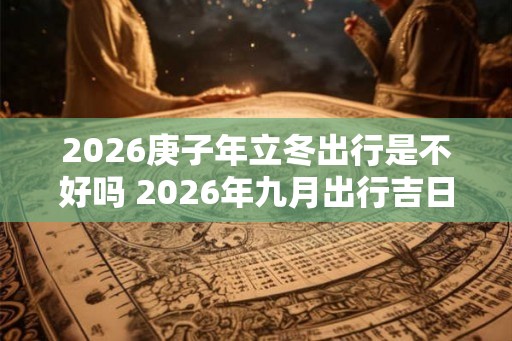 2026庚子年立冬出行是不好吗 2026年九月出行吉日 2026庚子年立冬出行是不好吗 2026年九月出行吉日