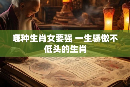 哪种生肖女要强 一生骄傲不低头的生肖 哪种生肖女要强 一生骄傲不低头的生肖