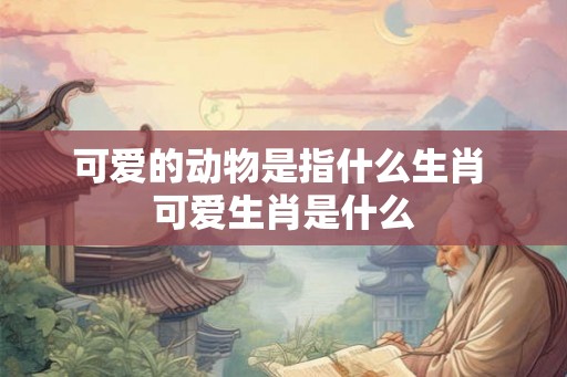 可爱的动物是指什么生肖 可爱生肖是什么