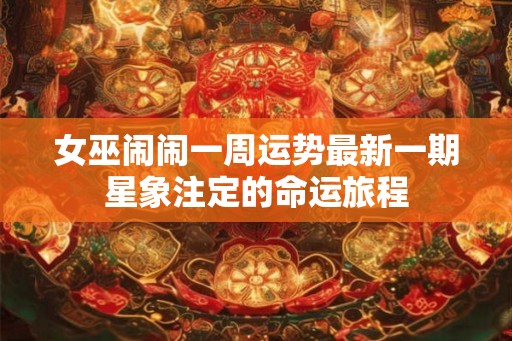 女巫闹闹一周运势最新一期星象注定的命运旅程