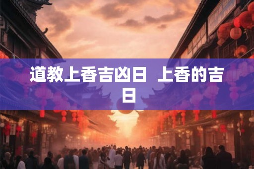 道教上香吉凶日 上香的吉日 道教上香吉凶日 上香的吉日