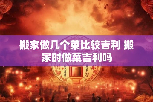 搬家做几个菜比较吉利 搬家时做菜吉利吗