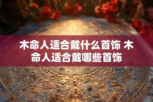 木命人适合戴什么首饰 木命人适合戴哪些首饰