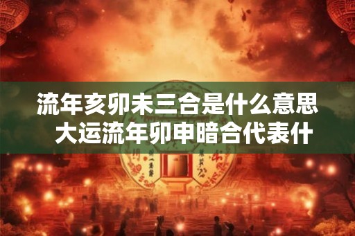 流年亥卯未三合是什么意思 大运流年卯申暗合代表什么 流年亥卯未三合是什么意思 大运流年卯申暗合代表什么