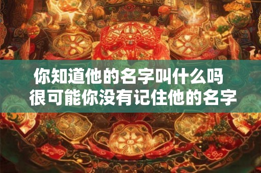 你知道他的名字叫什么吗 很可能你没有记住他的名字 你知道他的名字叫什么吗 很可能你没有记住他的名字
