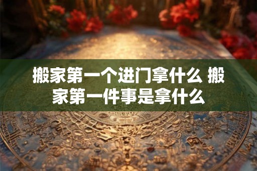 搬家第一个进门拿什么 搬家第一件事是拿什么
