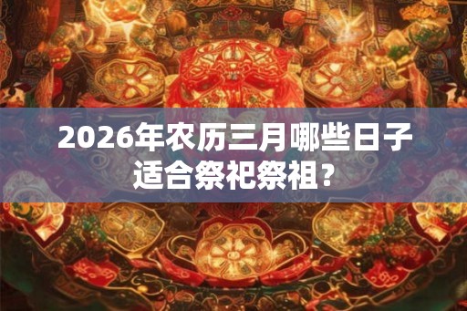 2026年农历三月哪些日子适合祭祀祭祖? 2026年农历三月哪些日子适合祭祀祭祖?