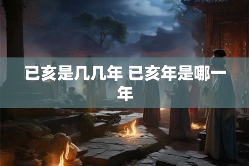 已亥是几几年 已亥年是哪一年