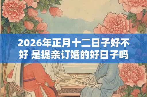 2026年正月十二日子好不好 是提亲订婚的好日子吗