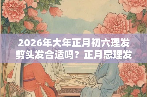 2026年大年正月初六理发剪头发合适吗？正月忌理发吗？
