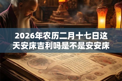 2026年农历二月十七日这天安床吉利吗是不是安安床吉日？