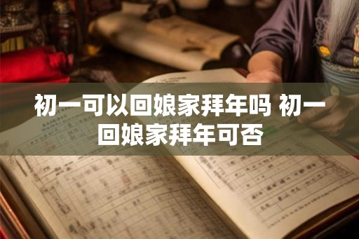 初一可以回娘家拜年吗 初一回娘家拜年可否 初一可以回娘家拜年吗 初一回娘家拜年可否
