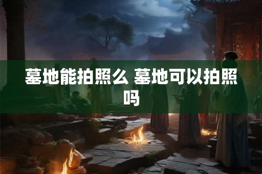 墓地能拍照么 墓地可以拍照吗