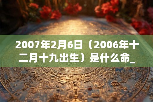 2007年2月6日(2006年十二月十九出生)是什么命_命运如何 2007年2月6日(2006年十二月十九出生)是什么命_命运如何
