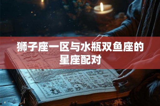 狮子座一区与水瓶双鱼座的星座配对 狮子座一区与水瓶双鱼座的星座配对