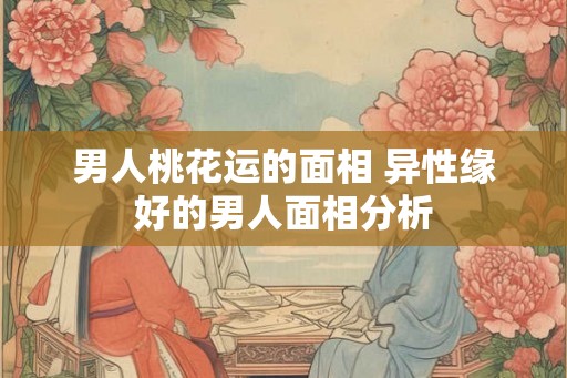 男人桃花运的面相 异性缘好的男人面相分析