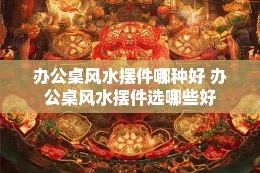 办公桌风水摆件哪种好 办公桌风水摆件选哪些好