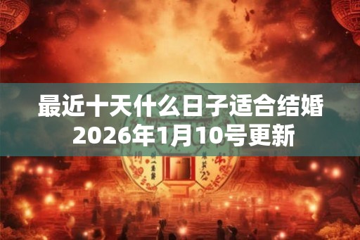 最近十天什么日子适合结婚 2026年1月10号更新