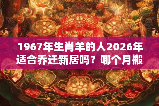 1967年生肖羊的人2026年适合乔迁新居吗？哪个月搬家好？