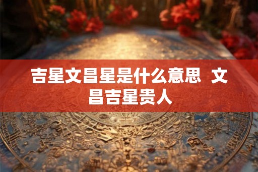 吉星文昌星是什么意思 文昌吉星贵人 吉星文昌星是什么意思 文昌吉星贵人