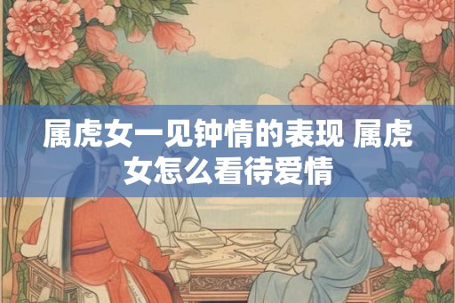 属虎女一见钟情的表现 属虎女怎么看待爱情