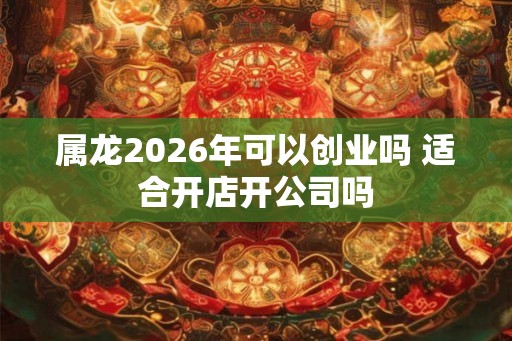 属龙2026年可以创业吗 适合开店开公司吗
