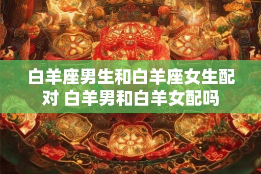 白羊座男生和白羊座女生配对 白羊男和白羊女配吗 白羊座男生和白羊座女生配对 白羊男和白羊女配吗
