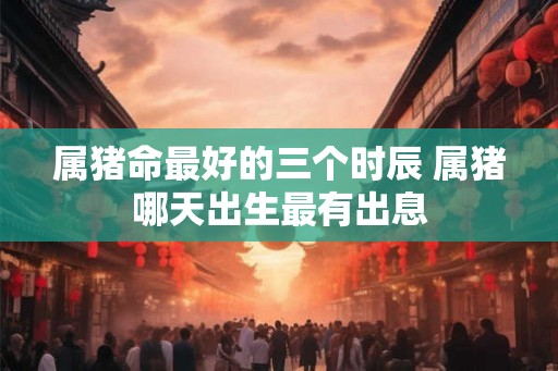 属猪命最好的三个时辰 属猪哪天出生最有出息