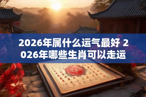 2026年属什么运气最好 2026年哪些生肖可以走运