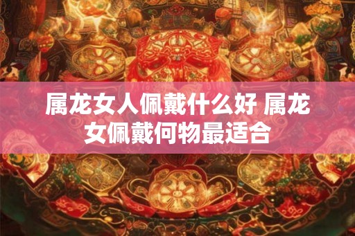 属龙女人佩戴什么好 属龙女佩戴何物最适合 属龙女人佩戴什么好 属龙女佩戴何物最适合