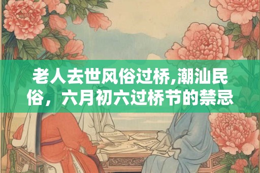 老人去世风俗过桥,潮汕民俗，六月初六过桥节的禁忌