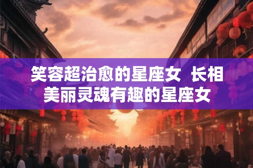 笑容超治愈的星座女  长相美丽灵魂有趣的星座女