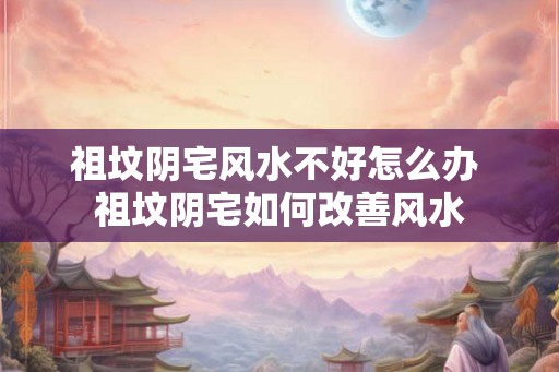 祖坟阴宅风水不好怎么办 祖坟阴宅如何改善风水