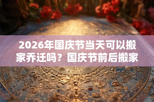 2026年国庆节当天可以搬家乔迁吗?国庆节前后搬家吉日查询 2026年国庆节当天可以搬家乔迁吗?国庆节前后搬家吉日查询