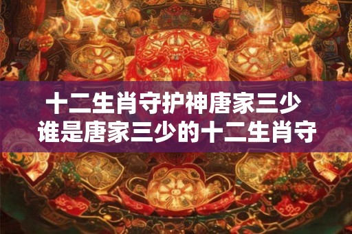 十二生肖守护神唐家三少 谁是唐家三少的十二生肖守护神