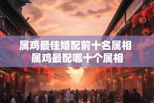 属鸡最佳婚配前十名属相 属鸡最配哪十个属相 属鸡最佳婚配前十名属相 属鸡最配哪十个属相