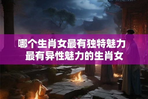 哪个生肖女最有独特魅力  最有异性魅力的生肖女