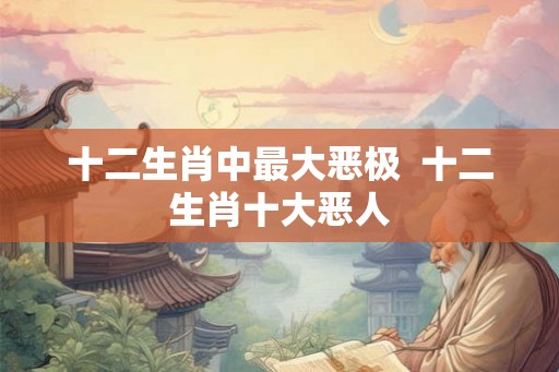 十二生肖中最大恶极  十二生肖十大恶人